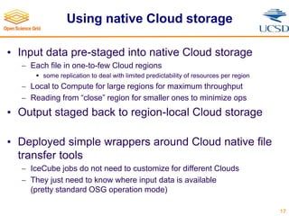 Using native Cloud storage
• Input data pre-staged into native Cloud storage
 Each file in one-to-few Cloud regions
 some replication to deal with limited predictability of resources per region
 Local to Compute for large regions for maximum throughput
 Reading from “close” region for smaller ones to minimize ops
• Output staged back to region-local Cloud storage
• Deployed simple wrappers around Cloud native file
transfer tools
 IceCube jobs do not need to customize for different Clouds
 They just need to know where input data is available
(pretty standard OSG operation mode)
17
 