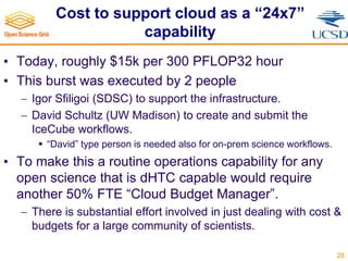 Cost to support cloud as a “24x7”
capability
• Today, roughly $15k per 300 PFLOP32 hour
• This burst was executed by 2 people
 Igor Sfiligoi (SDSC) to support the infrastructure.
 David Schultz (UW Madison) to create and submit the
IceCube workflows.
 “David” type person is needed also for on-prem science workflows.
• To make this a routine operations capability for any
open science that is dHTC capable would require
another 50% FTE “Cloud Budget Manager”.
 There is substantial effort involved in just dealing with cost &
budgets for a large community of scientists.
28
 