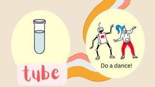 tube
Do a dance!
 