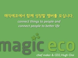 매직에코에서 함께 성장할 멤버를 모십니다. 
connect 
things 
to 
people 
and 
connect 
people 
to 
be0er 
life 
chief maker & CEO, Hugh Choi 
 