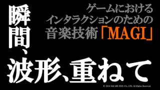 波形、
瞬
間
、
重ねて
ゲームにおける
インタラクションのための
「MAGI」音楽技術
© 2016 SQUARE ENIX CO., LTD. All Rights Reserved.
 