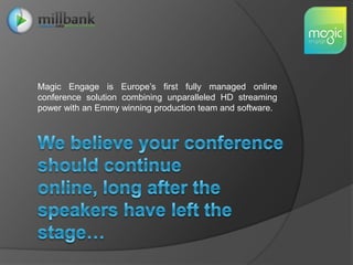 Magic Engage is Europe’s first fully managed online conference solution combining unparalleled HD streaming power with an Emmy winning production team and software.We believe your conference should continue online, long after the speakers have left the stage…