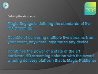 Defining the standards Magic Engage is defining the standards of live HD streaming.  Capable of delivering multiple live streams from your event, anywhere, anytime to any device. Combines the power of a state of the art hardware HD streaming solution with the award winning delivery platform that is Magic Publisher 