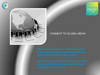 CONNECT TO GLOBAL MEDIAAllow media access for download of key interviews and sound bites, maximising publicity and PR from your event Syndicate your event coverage to multiple partner websites maximising traffic and audience for your event