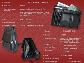  SubjectSubject : IPOD & TABLET CARRIER: IPOD & TABLET CARRIER
  
 Item NoItem No : 102228: 102228
 Item descriptionItem description : Made from Genuine Leather. 3 Pen: Made from Genuine Leather. 3 Pen
Holders,Holders,
2 vertical multipurpose pockets, 1Zip up2 vertical multipurpose pockets, 1Zip up
pocket for IPAD.And1 full size zip pocketpocket for IPAD.And1 full size zip pocket
for Tablet PC.for Tablet PC.
 SizeSize : 31 x 23 x 3 cms: 31 x 23 x 3 cms
 Minimum Order QtyMinimum Order Qty : 500: 500
 Delivery chargesDelivery charges : Courier Charges extra on actual.: Courier Charges extra on actual.
 SubjectSubject : SHOULDER SACK: SHOULDER SACK
 Item NoItem No : 107204: 107204
 Item descriptionItem description : Made from Genuine Leather.: Made from Genuine Leather.
1 main compartment, 2 zip1 main compartment, 2 zip
pockets at front & on thepockets at front & on the
sides. Ziped strap forsides. Ziped strap for
single orsingle or
double shoulderdouble shoulder
carrying. Cancarrying. Can
also be made fromalso be made from
SimulatedSimulated
Leather.Leather.
 SizeSize : 18 x 31 x 9 cms.: 18 x 31 x 9 cms.
 Minimum Order QtyMinimum Order Qty : 500: 500
 Delivery chargesDelivery charges : Courier Charges: Courier Charges
 