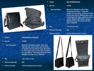  SubjectSubject :: MULTIPURPOSE BAGMULTIPURPOSE BAG
  
 Item NoItem No : 107203: 107203
      
 Item descriptionItem description : Made from Simulated Leather.: Made from Simulated Leather. MainMain
compartment features – 5 organizercompartment features – 5 organizer
pockets for documents, currency etc . Mainpockets for documents, currency etc . Main
section with slots for Mobile & pens. And itsection with slots for Mobile & pens. And it
is fully zipped for safety. Additional pocketis fully zipped for safety. Additional pocket
outside. Magnetic Main Button Closure.outside. Magnetic Main Button Closure.
Zipped pocket on the reverse. Can alsoZipped pocket on the reverse. Can also
carry a Tablet PC.carry a Tablet PC.
 SizeSize : 23.5 X 22 X 9 cms.: 23.5 X 22 X 9 cms.
 Minimum Order QtyMinimum Order Qty : 500: 500
 Delivery chargesDelivery charges : Courier Charges extra on actual.: Courier Charges extra on actual.
 SubjectSubject :: EXPANDABLE SLING BAGEXPANDABLE SLING BAG
  
 Item NoItem No : 107202: 107202
      
 Item descriptionItem description : Made from Simulated Leather. Tredy sling: Made from Simulated Leather. Tredy sling
bag with easy carry of day to day essentialsbag with easy carry of day to day essentials
1-1 pocket at front & back for loose documents1-1 pocket at front & back for loose documents
& 1 main zipper section at the centre for tablet& 1 main zipper section at the centre for tablet
pc 3 pen loops & 1 mini zipper pocket for smallpc 3 pen loops & 1 mini zipper pocket for small
valuables.valuables. Can also carry a Tablet PC.Can also carry a Tablet PC.
 SizeSize : 22.3 x 25.5 x 9 cms.: 22.3 x 25.5 x 9 cms.
 Minimum Order QtyMinimum Order Qty : 500: 500
 Delivery chargesDelivery charges : Courier Charges extra on actual.: Courier Charges extra on actual.
 