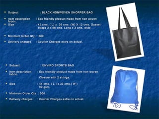  SubjectSubject : BLACK NONWOVEN SHOPPER BAG: BLACK NONWOVEN SHOPPER BAG
 Item descriptionItem description : Eco friendly product made from non woven: Eco friendly product made from non woven
fabric.fabric.
 SizeSize : 42 cms. ( L) x 36 cms. (W) X 12 cms. Gusset: 42 cms. ( L) x 36 cms. (W) X 12 cms. Gusset
straps 2 x 68 cms. Long x 3 cms. widestraps 2 x 68 cms. Long x 3 cms. wide
 Minimum Order Qty : 500Minimum Order Qty : 500
 Delivery chargesDelivery charges : Courier Charges extra on actual.: Courier Charges extra on actual.
 SubjectSubject : ENVIRO SPORTS BAG: ENVIRO SPORTS BAG
 Item descriptionItem description : Eco friendly product made from non woven: Eco friendly product made from non woven
fabric.fabric.
Closure with 2 strings.Closure with 2 strings.
 SizeSize : 44 cms. ( L ) x 33 cms.( W ): 44 cms. ( L ) x 33 cms.( W )
90 gsm.90 gsm.
 Minimum Order Qty : 500Minimum Order Qty : 500
 Delivery chargesDelivery charges : Courier Charges extra on actual.: Courier Charges extra on actual.
 