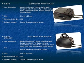  SubjectSubject : OVERNIGHTER WITH STROLLEY: OVERNIGHTER WITH STROLLEY
 Item descriptionItem description : Made from Genuine Leather. Large Main: Made from Genuine Leather. Large Main
Compartment with lock. 2 Zip pockets outsideCompartment with lock. 2 Zip pockets outside
and 2 Zip pockets inside .and 2 Zip pockets inside . Built-in Strolley andBuilt-in Strolley and
Sturdy Wheels.Sturdy Wheels.
 SizeSize : 51 x 35 x 20 cms: 51 x 35 x 20 cms
 Minimum Order Qty : 500Minimum Order Qty : 500
 Delivery chargesDelivery charges : Courier Charges extra on actual.: Courier Charges extra on actual.
 SubjectSubject : OVAL-SHAPE TOTE BAG WITH: OVAL-SHAPE TOTE BAG WITH
STROLLEYSTROLLEY
  
 Item descriptionItem description : Made from Genuine Leather. Spacious Main: Made from Genuine Leather. Spacious Main
Compartment with Top Zipper. SecondCompartment with Top Zipper. Second
compartment has pockets for calculator, mobilecompartment has pockets for calculator, mobile
phone, and pens. Strolley with sturdy wheels.phone, and pens. Strolley with sturdy wheels.
CanCan
also be made from Simulated Leather.also be made from Simulated Leather.
 SizeSize : 56 x 33 x 30 cms.: 56 x 33 x 30 cms.
 Minimum Order Qty : 500Minimum Order Qty : 500
 Delivery chargesDelivery charges : Courier Charges extra on actual.: Courier Charges extra on actual.
 