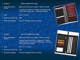  SubjectSubject : PASS CASE WITH CCH: PASS CASE WITH CCH
 Item descriptionItem description : Made from Genuine Leather. Holds 9 Credit: Made from Genuine Leather. Holds 9 Credit
Cards.Cards.
3 Vertical Pockets for Tickets, Boarding Pass,3 Vertical Pockets for Tickets, Boarding Pass,
Travel documents,etc. 1 Passport PocketTravel documents,etc. 1 Passport Pocket
 SizeSize : 19.6 x 12 cms: 19.6 x 12 cms
 Minimum Order Qty : 500Minimum Order Qty : 500
 Delivery chargesDelivery charges : Courier Charges extra on actual.: Courier Charges extra on actual.
 SubjectSubject : ZIP-UP PASSPORT CASE: ZIP-UP PASSPORT CASE
 Item descriptionItem description : Made from Genuine Leather. Holds 5 Credit: Made from Genuine Leather. Holds 5 Credit
Cards.Cards.
Vertical Side Pockets for Passports, Tickets;Vertical Side Pockets for Passports, Tickets;
additional Zip-up pocket. ID Window, 1 Changeadditional Zip-up pocket. ID Window, 1 Change
Pocket Pull-up handle.Pocket Pull-up handle.
 SizeSize : 25 x 13 x 3.5 cms: 25 x 13 x 3.5 cms
 Minimum Order Qty : 500Minimum Order Qty : 500
 Delivery chargesDelivery charges : Courier Charges extra on actual.: Courier Charges extra on actual.
 