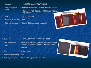  SubjectSubject : UNISEX WALLET WITH CCH: UNISEX WALLET WITH CCH
 Item descriptionItem description : Made from Genuine Leather. Holds12 Credit: Made from Genuine Leather. Holds12 Credit
cards.cards.
1 Currency Note Pocket. 1 ID Window Pocket. 11 Currency Note Pocket. 1 ID Window Pocket. 1
Side Pocket.Side Pocket.
 SizeSize : 8.5 x 10.5 cms: 8.5 x 10.5 cms
 Minimum Order Qty : 500Minimum Order Qty : 500
 Delivery chargesDelivery charges : Courier Charges extra on actual.: Courier Charges extra on actual.
 SubjectSubject : WALLET WITH CHANGE POCKET: WALLET WITH CHANGE POCKET
 Item descriptionItem description : Made from Genuine Leather. 1 Currency Note: Made from Genuine Leather. 1 Currency Note
Pocket, 1 Change Pocket. 4 Vertical CreditPocket, 1 Change Pocket. 4 Vertical Credit
CardCard
Pockets.Pockets.
 SizeSize :19.6 x 12 cms:19.6 x 12 cms
 Minimum Order Qty : 500Minimum Order Qty : 500
 Delivery chargesDelivery charges : Courier Charges extra on actual.: Courier Charges extra on actual.
 