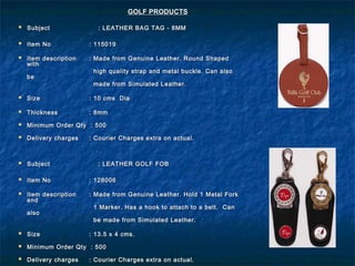  SubjectSubject : LEATHER BAG TAG - 8MM: LEATHER BAG TAG - 8MM
 Item NoItem No : 115019: 115019
 Item descriptionItem description : Made from Genuine Leather. Round Shaped: Made from Genuine Leather. Round Shaped
withwith
high quality strap and metal buckle. Can alsohigh quality strap and metal buckle. Can also
bebe
made from Simulated Leather.made from Simulated Leather.
 SizeSize : 10 cms Dia: 10 cms Dia
 ThicknessThickness : 8mm: 8mm
 Minimum Order Qty : 500Minimum Order Qty : 500
 Delivery chargesDelivery charges : Courier Charges extra on actual.: Courier Charges extra on actual.
 SubjectSubject : LEATHER GOLF FOB: LEATHER GOLF FOB
 Item NoItem No : 128006: 128006
 Item descriptionItem description : Made from Genuine Leather. Hold 1 Metal Fork: Made from Genuine Leather. Hold 1 Metal Fork
andand
1 Marker. Has a hook to attach to a belt. Can1 Marker. Has a hook to attach to a belt. Can
alsoalso
be made from Simulated Leather.be made from Simulated Leather.
 SizeSize : 13.5 x 4 cms.: 13.5 x 4 cms.
 Minimum Order Qty : 500Minimum Order Qty : 500
 Delivery chargesDelivery charges : Courier Charges extra on actual.: Courier Charges extra on actual.
GOLF PRODUCTSGOLF PRODUCTS
 