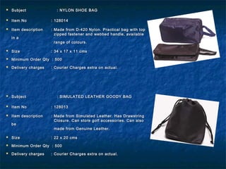  SubjectSubject : NYLON SHOE BAG: NYLON SHOE BAG
 Item NoItem No : 128014: 128014
 Item descriptionItem description : Made from D-420 Nylon. Practical bag with top: Made from D-420 Nylon. Practical bag with top
zipped fastener and webbed handle, availablezipped fastener and webbed handle, available
in ain a
range of colours.range of colours.
 SizeSize : 34 x 17 x 11 cms: 34 x 17 x 11 cms
 Minimum Order Qty : 500Minimum Order Qty : 500
 Delivery chargesDelivery charges : Courier Charges extra on actual.: Courier Charges extra on actual.
 SubjectSubject : SIMULATED LEATHER GOODY BAG: SIMULATED LEATHER GOODY BAG
 Item NoItem No : 128013: 128013
 Item descriptionItem description : Made from Simulated Leather. Has Drawstring: Made from Simulated Leather. Has Drawstring
Closure. Can store golf accessories. Can alsoClosure. Can store golf accessories. Can also
bebe
made from Genuine Leather.made from Genuine Leather.
 SizeSize : 22 x 20 cms: 22 x 20 cms
 Minimum Order Qty : 500Minimum Order Qty : 500
 Delivery chargesDelivery charges : Courier Charges extra on actual.: Courier Charges extra on actual.
 