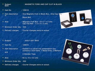  SubjectSubject : MAGNETIC FORK AND CAP CLIP IN BLACK: MAGNETIC FORK AND CAP CLIP IN BLACK
BOXBOX
 Item NoItem No : 128018: 128018
 Item descriptionItem description : One Magnetic Fork in Black Box , One Cap Clip: One Magnetic Fork in Black Box , One Cap Clip
inin
Black BoxBlack Box
 SizeSize : Magnetic Fork Box - 9.5 x 7 x 2 cms: Magnetic Fork Box - 9.5 x 7 x 2 cms
Cap Clip Box - 7.2 x 5 x 2 cms.Cap Clip Box - 7.2 x 5 x 2 cms.
 Minimum Order Qty : 500Minimum Order Qty : 500
 Delivery chargesDelivery charges : Courier Charges extra on actual.: Courier Charges extra on actual.
 SubjectSubject : GOLF GIFT BOX: GOLF GIFT BOX
 Item NoItem No : 128010: 128010
 Item descriptionItem description : Packed in a velvet line presentation box.: Packed in a velvet line presentation box.
Contains 3 Golf balls, 1 Metal forks, 2 MarkersContains 3 Golf balls, 1 Metal forks, 2 Markers
andand
4 Wooden Tees.4 Wooden Tees.
 SizeSize :19.5 x 15 x 4.5 cms:19.5 x 15 x 4.5 cms
 Minimum Order Qty : 500Minimum Order Qty : 500
 Delivery chargesDelivery charges : Courier Charges extra on actual.: Courier Charges extra on actual.
 