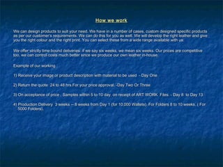 How we workHow we work
We can design products to suit your need. We have in a number of cases, custom designed specific productsWe can design products to suit your need. We have in a number of cases, custom designed specific products
as per our customer’s requirements. We can do this for you as well. We will develop the right leather and giveas per our customer’s requirements. We can do this for you as well. We will develop the right leather and give
you the right colour and the right print. You can select these from a wide range available with us.you the right colour and the right print. You can select these from a wide range available with us.
We offer strictly time bound deliveries: if we say six weeks, we mean six weeks. Our prices are competitiveWe offer strictly time bound deliveries: if we say six weeks, we mean six weeks. Our prices are competitive
too, we can control costs much better since we produce our own leather in-house.too, we can control costs much better since we produce our own leather in-house.
Example of our working :Example of our working :
1) Receive your image or product description with material to be used  - Day One1) Receive your image or product description with material to be used  - Day One
2) Return the quote  24 to 48 hrs.For your price approval. -Day Two Or Three2) Return the quote  24 to 48 hrs.For your price approval. -Day Two Or Three
3) On acceptance of price , Samples within 5 to 10 day  on receipt of ART WORK Files. - Day 8  to Day 133) On acceptance of price , Samples within 5 to 10 day  on receipt of ART WORK Files. - Day 8  to Day 13
4) Production Delivery  3 weeks -- 8 weeks from Day 1 (for 10,000 Wallets). For Folders 8 to 10 weeks. ( For4) Production Delivery  3 weeks -- 8 weeks from Day 1 (for 10,000 Wallets). For Folders 8 to 10 weeks. ( For
5000 Folders).5000 Folders).
 