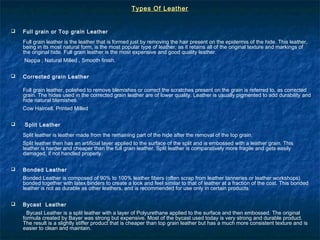 Types Of LeatherTypes Of Leather
 Full grain or Top grain Leather
Full grain leather is the leather that is formed just by removing the hair present on the epidermis of the hide. This leather,
being in its most natural form, is the most popular type of leather, as it retains all of the original texture and markings of
the original hide. Full grain leather is the most expensive and good quality leather.
Nappa , Natural Milled , Smooth finish.
 Corrected grain Leather
Full grain leather, polished to remove blemishes or correct the scratches present on the grain is referred to, as corrected
grain. The hides used in the corrected grain leather are of lower quality. Leather is usually pigmented to add durability and
hide natural blemishes.
Cow Haircell, Printed Milled
 Split Leather
Split leather is leather made from the remaining part of the hide after the removal of the top grain.
Split leather then has an artificial layer applied to the surface of the split and is embossed with a leather grain. This
leather is harder and cheaper than the full grain leather. Split leather is comparatively more fragile and gets easily
damaged, if not handled properly.
 Bonded Leather
Bonded Leather is composed of 90% to 100% leather fibers (often scrap from leather tanneries or leather workshops)
bonded together with latex binders to create a look and feel similar to that of leather at a fraction of the cost. This bonded
leather is not as durable as other leathers, and is recommended for use only in certain products.
 Bycast Leather
Bycast Leather is a split leather with a layer of Polyurethane applied to the surface and then embossed. The original
formula created by Bayer was strong but expensive. Most of the bycast used today is very strong and durable product.
The result is a slightly stiffer product that is cheaper than top grain leather but has a much more consistent texture and is
easier to clean and maintain.
 