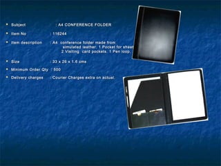  SubjectSubject : A4 CONFERENCE FOLDER: A4 CONFERENCE FOLDER
  
 Item NoItem No : 116244: 116244
 Item descriptionItem description : A4 conference folder made from: A4 conference folder made from
simulated leather. 1 Pocket for sheets.simulated leather. 1 Pocket for sheets.
2 Visiting card pockets. 1 Pen loop.2 Visiting card pockets. 1 Pen loop.
 SizeSize : 33 x 26 x 1.6 cms: 33 x 26 x 1.6 cms
 Minimum Order Qty : 500Minimum Order Qty : 500
 Delivery chargesDelivery charges : Courier Charges extra on actual.: Courier Charges extra on actual.
 