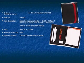  SubjectSubject : A4 ZIP-UP FOLDER WITH RED: A4 ZIP-UP FOLDER WITH RED
SCORPIO STRIPSCORPIO STRIP
  
 Item NoItem No : 116023: 116023
 Item descriptionItem description : Made from genuine leather. 1 Slot for A4 Pad. 1: Made from genuine leather. 1 Slot for A4 Pad. 1
Pen loop. 6 Credit Card Pockets. 1 ID WindowPen loop. 6 Credit Card Pockets. 1 ID Window
Pocket. 1 Side Document Pocket.Pocket. 1 Side Document Pocket.
 SizeSize : 33 x 26 x 1.6 cms: 33 x 26 x 1.6 cms
 Minimum Order Qty : 500Minimum Order Qty : 500
 Delivery chargesDelivery charges : Courier Charges extra on actual.: Courier Charges extra on actual.
 
