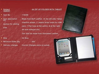  SubjectSubject :: A4 ZIP UP FOLDER WITH TABLETA4 ZIP UP FOLDER WITH TABLET
INSERTINSERT
  
 Item NoItem No : 116256: 116256
 Item descriptionItem description : Made from Buff Leather. At the left side Tablet: Made from Buff Leather. At the left side Tablet
PCPC
insertion straps, 3 elastic strap loops for USB, 1insertion straps, 3 elastic strap loops for USB, 1
section for visitingsection for visiting
card, 1 Pen loop at the centre, & at the rightcard, 1 Pen loop at the centre, & at the right
sideside
A4 size notepad slot.A4 size notepad slot.
Can also be made from Simulated Leather.Can also be made from Simulated Leather.
 SizeSize : A4 Size: A4 Size
 Minimum Order QtyMinimum Order Qty : 500: 500
 Delivery chargesDelivery charges : Courier Charges extra on actual.: Courier Charges extra on actual.
 