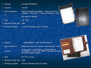  SubjectSubject : A4 SIZE NOTEPAD: A4 SIZE NOTEPAD
  
 Item NoItem No : 101222: 101222
 Item descriptionItem description : Made from genuine leather. 1 Slot for A4 size: Made from genuine leather. 1 Slot for A4 size
notepad. 1 Pen loop. 1 Flap for branding. 1 Slotnotepad. 1 Pen loop. 1 Flap for branding. 1 Slot
atat
the back for sheets.the back for sheets.
 SizeSize : A4 Size: A4 Size
 Minimum Order Qty : 500Minimum Order Qty : 500
 Delivery charges : Courier Charges extra on actual.Delivery charges : Courier Charges extra on actual.
 SubjectSubject : ORGANIZER - DAY A PAGE REFILL: ORGANIZER - DAY A PAGE REFILL
  
 Item descriptionItem description : Made from Genuine Leather. Card Section, Holds: Made from Genuine Leather. Card Section, Holds
44
Credit cards, 1 ID Window , 2 Side VerticalCredit cards, 1 ID Window , 2 Side Vertical
pocketspockets for papers , 1 Pen Loop, Refill. Can also be madefor papers , 1 Pen Loop, Refill. Can also be made
from Simulated Leather.from Simulated Leather.
 SizeSize : 20 x 15 x 4 cms: 20 x 15 x 4 cms
 Minimum Order Qty : 500Minimum Order Qty : 500
 Delivery chargesDelivery charges : Courier Charges extra on actual.: Courier Charges extra on actual.
 