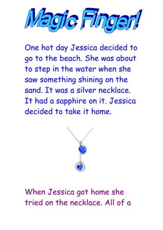 One hot day Jessica decided to
go to the beach. She was about
to step in the water when she
saw something shining on the
sand. It was a silver necklace.
It had a sapphire on it. Jessica
decided to take it home.




When Jessica got home she
tried on the necklace. All of a
 