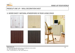 10
MAKE-UP YOUR WORLD
MAGIC-FIX CO.,LTD
4-1, HOLJAK-ROK, WOLLONG-MYEON, PAJU-SI, GYEONGGI-DO, 413-812, KOREA
TEL. : +82-31-949-7967 FAX : +82-31-957-6980
E-MAIL : mrhan@magicfix.co.kr WEB : www.magicfix.co.kr
PRODCUT LINE UP – WALL DECORATION SHEET
3. WOOD SHEET- NATURAL ATMOSPHERE IN YOUR LIVING SPACE
DW-25 DW-30
DW-33 DW-34
 