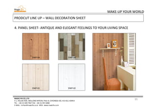 11
MAKE-UP YOUR WORLD
MAGIC-FIX CO.,LTD
4-1, HOLJAK-ROK, WOLLONG-MYEON, PAJU-SI, GYEONGGI-DO, 413-812, KOREA
TEL. : +82-31-949-7967 FAX : +82-31-957-6980
E-MAIL : mrhan@magicfix.co.kr WEB : www.magicfix.co.kr
PRODCUT LINE UP – WALL DECORATION SHEET
4. PANEL SHEET- ANTIQUE AND ELEGANT FEELINGS TO YOUR LIVING SPACE
DWP-04 DWP-08
DWP-01 DWP-02
 