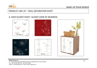 13
MAKE-UP YOUR WORLD
MAGIC-FIX CO.,LTD
4-1, HOLJAK-ROK, WOLLONG-MYEON, PAJU-SI, GYEONGGI-DO, 413-812, KOREA
TEL. : +82-31-949-7967 FAX : +82-31-957-6980
E-MAIL : mrhan@magicfix.co.kr WEB : www.magicfix.co.kr
PRODCUT LINE UP – WALL DECORATION SHEET
6. HIGH GLOSSY SHEET- GLOSSY LOOK OF NEWNESS
HGH-12 HGH-15
HGH-12 HGH-01
 