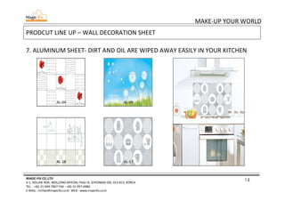14
MAKE-UP YOUR WORLD
MAGIC-FIX CO.,LTD
4-1, HOLJAK-ROK, WOLLONG-MYEON, PAJU-SI, GYEONGGI-DO, 413-812, KOREA
TEL. : +82-31-949-7967 FAX : +82-31-957-6980
E-MAIL : mrhan@magicfix.co.kr WEB : www.magicfix.co.kr
PRODCUT LINE UP – WALL DECORATION SHEET
7. ALUMINUM SHEET- DIRT AND OIL ARE WIPED AWAY EASILY IN YOUR KITCHEN
AL-04 AL-09
AL-18 AL-17
 