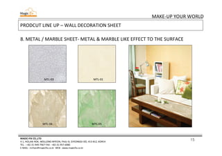 15
MAKE-UP YOUR WORLD
MAGIC-FIX CO.,LTD
4-1, HOLJAK-ROK, WOLLONG-MYEON, PAJU-SI, GYEONGGI-DO, 413-812, KOREA
TEL. : +82-31-949-7967 FAX : +82-31-957-6980
E-MAIL : mrhan@magicfix.co.kr WEB : www.magicfix.co.kr
PRODCUT LINE UP – WALL DECORATION SHEET
8. METAL / MARBLE SHEET- METAL & MARBLE LIKE EFFECT TO THE SURFACE
MTL-03 MTL-01
MTL-06 MTL-05
 