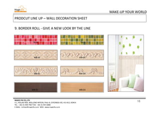 16
MAKE-UP YOUR WORLD
MAGIC-FIX CO.,LTD
4-1, HOLJAK-ROK, WOLLONG-MYEON, PAJU-SI, GYEONGGI-DO, 413-812, KOREA
TEL. : +82-31-949-7967 FAX : +82-31-957-6980
E-MAIL : mrhan@magicfix.co.kr WEB : www.magicfix.co.kr
PRODCUT LINE UP – WALL DECORATION SHEET
9. BORDER ROLL - GIVE A NEW LOOK BY THE LINE
TB-04 TB-01
MB-02 MB-03
MB-01 MB-04
WB-01 WB-03
 