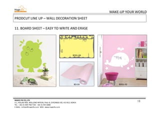 18
MAKE-UP YOUR WORLD
MAGIC-FIX CO.,LTD
4-1, HOLJAK-ROK, WOLLONG-MYEON, PAJU-SI, GYEONGGI-DO, 413-812, KOREA
TEL. : +82-31-949-7967 FAX : +82-31-957-6980
E-MAIL : mrhan@magicfix.co.kr WEB : www.magicfix.co.kr
PRODCUT LINE UP – WALL DECORATION SHEET
11. BOARD SHEET – EASY TO WRITE AND ERASE
BOGL-05
BOGL-04
BO-04 BOGL-02
 