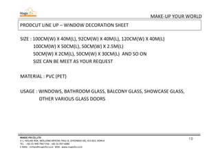 19
MAKE-UP YOUR WORLD
MAGIC-FIX CO.,LTD
4-1, HOLJAK-ROK, WOLLONG-MYEON, PAJU-SI, GYEONGGI-DO, 413-812, KOREA
TEL. : +82-31-949-7967 FAX : +82-31-957-6980
E-MAIL : mrhan@magicfix.co.kr WEB : www.magicfix.co.kr
PRODCUT LINE UP – WINDOW DECORATION SHEET
SIZE : 100CM(W) X 40M(L), 92CM(W) X 40M(L), 120CM(W) X 40M(L)
100CM(W) X 50CM(L), 50CM(W) X 2.5M(L)
50CM(W) X 2CM(L), 50CM(W) X 30CM(L) AND SO ON
SIZE CAN BE MEET AS YOUR REQUEST
MATERIAL : PVC (PET)
USAGE : WINDOWS, BATHROOM GLASS, BALCONY GLASS, SHOWCASE GLASS,
OTHER VARIOUS GLASS DOORS
 