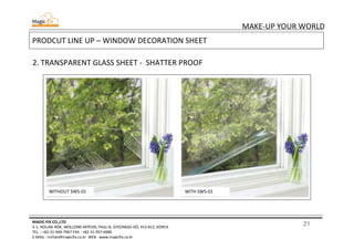 21
MAKE-UP YOUR WORLD
MAGIC-FIX CO.,LTD
4-1, HOLJAK-ROK, WOLLONG-MYEON, PAJU-SI, GYEONGGI-DO, 413-812, KOREA
TEL. : +82-31-949-7967 FAX : +82-31-957-6980
E-MAIL : mrhan@magicfix.co.kr WEB : www.magicfix.co.kr
PRODCUT LINE UP – WINDOW DECORATION SHEET
2. TRANSPARENT GLASS SHEET - SHATTER PROOF
WITHOUT SWS-01 WITH SWS-01
 