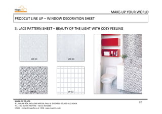 22
MAKE-UP YOUR WORLD
MAGIC-FIX CO.,LTD
4-1, HOLJAK-ROK, WOLLONG-MYEON, PAJU-SI, GYEONGGI-DO, 413-812, KOREA
TEL. : +82-31-949-7967 FAX : +82-31-957-6980
E-MAIL : mrhan@magicfix.co.kr WEB : www.magicfix.co.kr
PRODCUT LINE UP – WINDOW DECORATION SHEET
3. LACE PATTERN SHEET – BEAUTY OF THE LIGHT WITH COZY FEELING
LSP-18 LP-02
LSP-15 LSP-01
 