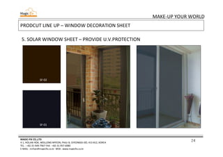 24
MAKE-UP YOUR WORLD
MAGIC-FIX CO.,LTD
4-1, HOLJAK-ROK, WOLLONG-MYEON, PAJU-SI, GYEONGGI-DO, 413-812, KOREA
TEL. : +82-31-949-7967 FAX : +82-31-957-6980
E-MAIL : mrhan@magicfix.co.kr WEB : www.magicfix.co.kr
PRODCUT LINE UP – WINDOW DECORATION SHEET
5. SOLAR WINDOW SHEET – PROVIDE U.V.PROTECTION
SF-02
SF-01
SF-02
SF-01
 