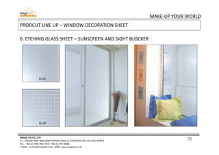 25
MAKE-UP YOUR WORLD
MAGIC-FIX CO.,LTD
4-1, HOLJAK-ROK, WOLLONG-MYEON, PAJU-SI, GYEONGGI-DO, 413-812, KOREA
TEL. : +82-31-949-7967 FAX : +82-31-957-6980
E-MAIL : mrhan@magicfix.co.kr WEB : www.magicfix.co.kr
PRODCUT LINE UP – WINDOW DECORATION SHEET
6. ETCHING GLASS SHEET – SUNSCREEN AND SIGHT BLOCKER
EL-01
EL-02
 