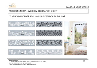 26
MAKE-UP YOUR WORLD
MAGIC-FIX CO.,LTD
4-1, HOLJAK-ROK, WOLLONG-MYEON, PAJU-SI, GYEONGGI-DO, 413-812, KOREA
TEL. : +82-31-949-7967 FAX : +82-31-957-6980
E-MAIL : mrhan@magicfix.co.kr WEB : www.magicfix.co.kr
PRODCUT LINE UP – WINDOW DECORATION SHEET
7. WINDOW BORDER ROLL - GIVE A NEW LOOK BY THE LINE
LB-01 LB-03
LB-06 LB-07
LB-08 LB-10
LB-12 LB-15
 