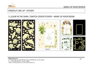 32
MAKE-UP YOUR WORLD
MAGIC-FIX CO.,LTD
4-1, HOLJAK-ROK, WOLLONG-MYEON, PAJU-SI, GYEONGGI-DO, 413-812, KOREA
TEL. : +82-31-949-7967 FAX : +82-31-957-6980
E-MAIL : mrhan@magicfix.co.kr WEB : www.magicfix.co.kr
PRODCUT LINE UP - STICKER
5. GLOW IN THE DARK / SWITCH COVER STICKER – MAKE UP YOUR ROOM
TW-06 SWC-06
SWC-02
TW-03 SWC-03
 