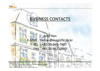 33MAGIC-FIX CO.,LTD
4-1, HOLJAK-ROK, WOLLONG-MYEON, PAJU-SI, GYEONGGI-DO, 413-812, KOREA
TEL. : +82-31-949-7967 FAX : +82-31-957-6980
E-MAIL : mrhan@magicfix.co.kr WEB : www.magicfix.co.kr
BUSINESS CONTACTS
Amy Han
E-MAIL : mrhan@magicfix.co.kr
TEL. : +82-31-949-7967
FAX : +82-31-957-6980
 