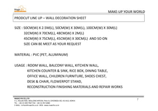 7
MAKE-UP YOUR WORLD
MAGIC-FIX CO.,LTD
4-1, HOLJAK-ROK, WOLLONG-MYEON, PAJU-SI, GYEONGGI-DO, 413-812, KOREA
TEL. : +82-31-949-7967 FAX : +82-31-957-6980
E-MAIL : mrhan@magicfix.co.kr WEB : www.magicfix.co.kr
PRODCUT LINE UP – WALL DECORATION SHEET
SIZE : 50CM(W) X 2.5M(L), 50CM(W) X 30M(L), 100CM(W) X 30M(L)
32CM(W) X 70CM(L), 48CM(W) X 2M(L)
45CM(W) X 75CM(L), 45CM(W) X 30CM(L) AND SO ON
SIZE CAN BE MEET AS YOUR REQUEST
MATERIAL : PVC (PET, ALUMINUM)
USAGE : ROOM WALL, BALCONY WALL, KITCHEN WALL,
KITCHEN COUNTER & SINK, RICE BOX, DINING TABLE,
OFFICE WALL, CHILDREN FURNITURE, SHOES CHEST,
DESK & CHAIR, FLOWERPOT STAND,
RECONSTRUCTION FINISHING MATERIALS AND REPAIR WORKS
 