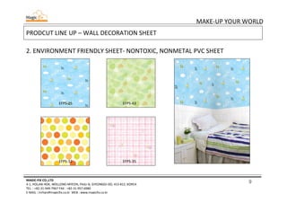9
MAKE-UP YOUR WORLD
MAGIC-FIX CO.,LTD
4-1, HOLJAK-ROK, WOLLONG-MYEON, PAJU-SI, GYEONGGI-DO, 413-812, KOREA
TEL. : +82-31-949-7967 FAX : +82-31-957-6980
E-MAIL : mrhan@magicfix.co.kr WEB : www.magicfix.co.kr
PRODCUT LINE UP – WALL DECORATION SHEET
2. ENVIRONMENT FRIENDLY SHEET- NONTOXIC, NONMETAL PVC SHEET
EFPS-25 EFPS-43
EFPS-32 EFPS-35
 