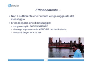 Efficacemente… 
— Non è sufficiente che l’utente venga raggiunto dal 
messaggio 
— E’ necessario che il messaggio: 
ü venga recepito POSITIVAMENTE 
ü rimanga impresso nella MEMORIA del destinatario 
ü induca il target all’AZIONE 
18 
 