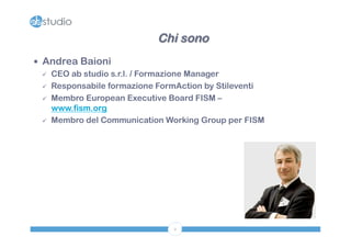 Chi sono 
2 
— Andrea Baioni 
ü CEO ab studio s.r.l. / Formazione Manager 
ü Responsabile formazione FormAction by Stileventi 
ü Membro European Executive Board FISM – 
www.fism.org 
ü Membro del Communication Working Group per FISM 
 