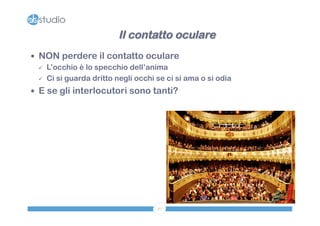 Il contatto oculare 
— NON perdere il contatto oculare 
ü L’occhio è lo specchio dell’anima 
ü Ci si guarda dritto negli occhi se ci si ama o si odia 
— E se gli interlocutori sono tanti? 
27 
 
