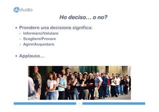 — Prendere una decisione significa: 
44 
ü Informarsi/Valutare 
ü Scegliere/Provare 
ü Agire/Acquistare 
— Applauso… 
Ho deciso… o no? 
 