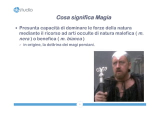 Cosa significa Magia 
— Presunta capacità di dominare le forze della natura 
mediante il ricorso ad arti occulte di natura malefica ( m. 
nera ) o benefica ( m. bianca ) 
ü in origine, la dottrina dei magi persiani. 
6 
 