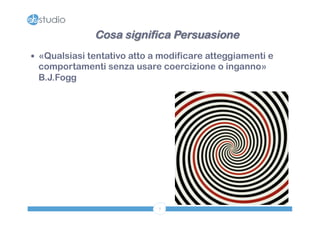 Cosa significa Persuasione 
— «Qualsiasi tentativo atto a modificare atteggiamenti e 
comportamenti senza usare coercizione o inganno» 
B.J.Fogg 
7 
 