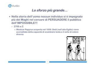 Lo sforzo più grande… 
— Nella storia dell’uomo nessun individuo si è impegnato 
più dei Maghi nel cercare di PERSUADERE il pubblico 
dell’IMPOSSIBILE!!! 
8 
ü 2700 a.C 
÷ Westcar Papyrus scoperto nel 1839: Dedi (nell’alto Egitto) viene 
accreditato della capacità di scambiare testa a 2 oche di colore 
diverso 
 