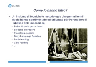 Come lo hanno fatto? 
— Un insieme di tecniche e metodologie che per millenni i 
Maghi hanno sperimentato ed utilizzato per Persuadere il 
Pubblico dell’Impossibile: 
9 
ü Fallacità della percezione 
ü Bisogno di credere 
ü Psicologia sociale 
ü Body Language Reading 
ü Facial coding 
ü Cold reading 
ü … 
 