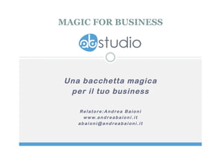 MAGIC FOR BUSINESS 
Una bacchetta magica 
per il tuo business 
Rel atore:Andrea B a i o n i 
www.andreab a i o n i . i t 
abaioni@andreabaioni . i t 
 